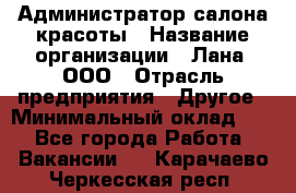 Администратор салона красоты › Название организации ­ Лана, ООО › Отрасль предприятия ­ Другое › Минимальный оклад ­ 1 - Все города Работа » Вакансии   . Карачаево-Черкесская респ.
